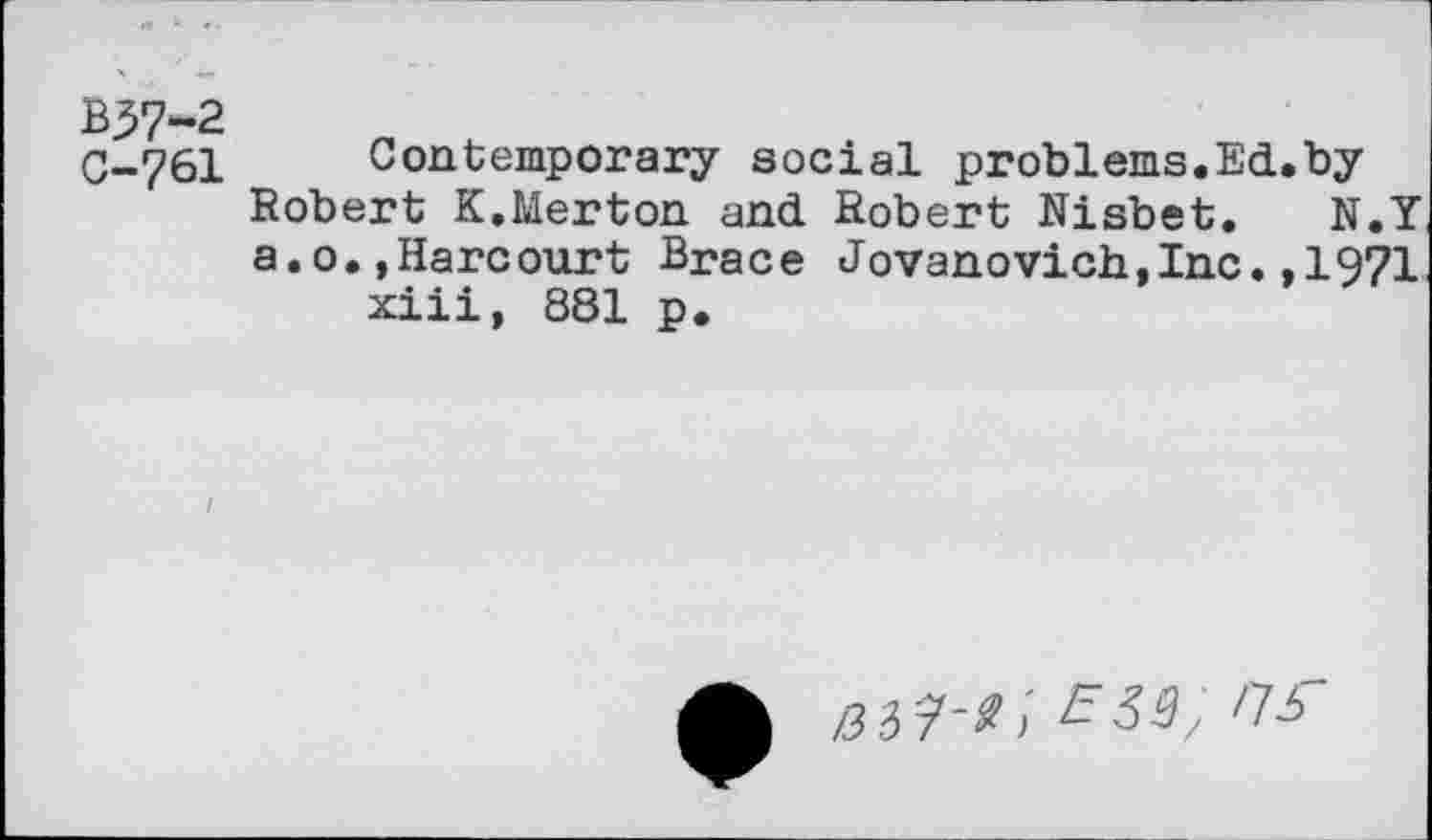 ﻿B57-2
C-761
Contemporary social problems.Ed.by Robert K.Merton and Robert Nisbet. N.Y a.o.»Harcourt Brace Jovanovich,Inc.,1971 xiii, 881 p.
£33; ns